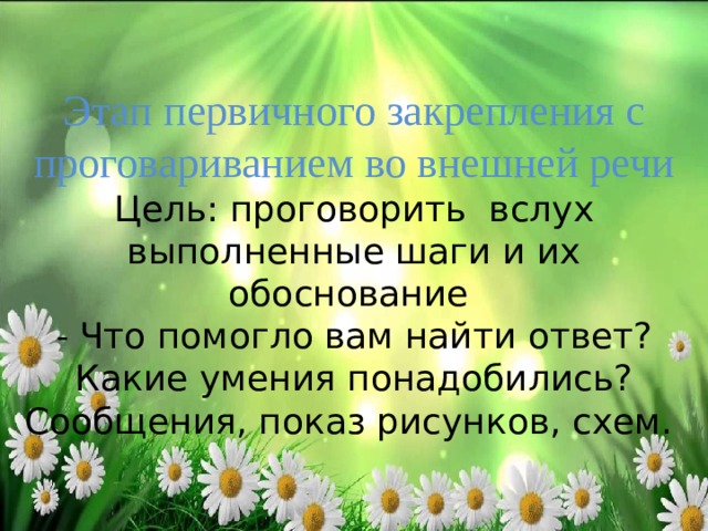 Этап первичного закрепления с проговариванием во внешней речи  Цель: проговорить вслух выполненные шаги и их обоснование  - Что помогло вам найти ответ? Какие умения понадобились?  Сообщения, показ рисунков, схем.   