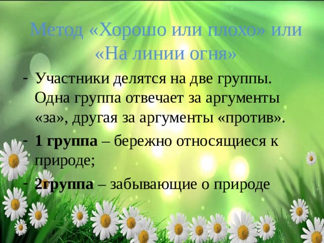 Метод «Хорошо или плохо» или «На линии огня» Участники делятся на две группы. Одна группа отвечает за аргументы «за», другая за аргументы «против». 1 группа – бережно относящиеся к природе; 2группа – забывающие о природе 