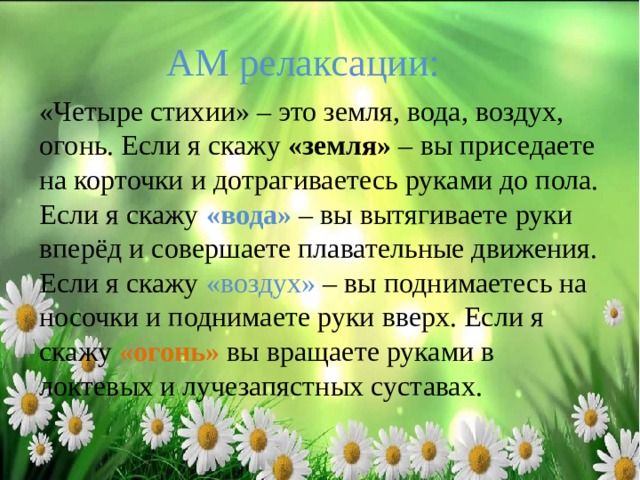 АМ релаксации: «Четыре стихии» – это земля, вода, воздух, огонь. Если я скажу «земля» – вы приседаете на корточки и дотрагиваетесь руками до пола. Если я скажу «вода» – вы вытягиваете руки вперёд и совершаете плавательные движения. Если я скажу «воздух» – вы поднимаетесь на носочки и поднимаете руки вверх. Если я скажу «огонь» вы вращаете руками в локтевых и лучезапястных суставах. 