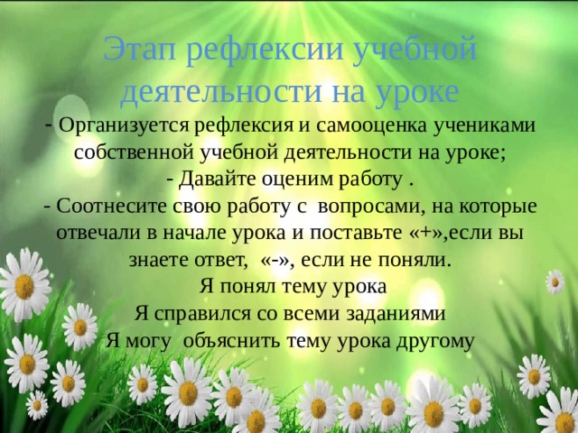       Этап рефлексии учебной деятельности на уроке  - Организуется рефлексия и самооценка учениками собственной учебной деятельности на уроке;  - Давайте оценим работу .  - Соотнесите свою работу с вопросами, на которые отвечали в начале урока и поставьте «+»,если вы знаете ответ, «-», если не поняли.  Я понял тему урока  Я справился со всеми заданиями  Я могу объяснить тему урока другому      