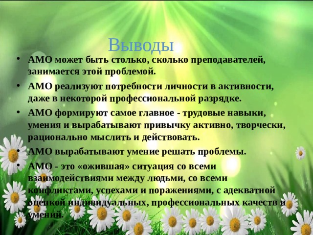 Выводы АМО может быть столько, сколько преподавателей, занимается этой проблемой. АМО реализуют потребности личности в активности, даже в некоторой профессиональной разрядке. АМО формируют самое главное - трудовые навыки, умения и вырабатывают привычку активно, творчески, рационально мыслить и действовать. АМО вырабатывают умение решать проблемы. АМО - это «ожившая» ситуация со всеми взаимодействиями между людьми, со всеми конфликтами, успехами и поражениями, с адекватной оценкой индивидуальных, профессиональных качеств и умений.  