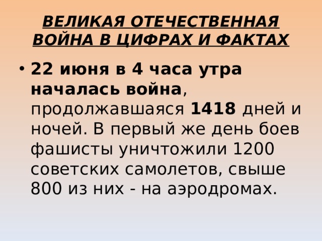 ВЕЛИКАЯ ОТЕЧЕСТВЕННАЯ ВОЙНА В ЦИФРАХ И ФАКТАХ 22 июня в 4 часа утра началась война , продолжавшаяся 1418 дней и ночей. В первый же день боев фашисты уничтожили 1200 советских самолетов, свыше 800 из них - на аэродромах. 