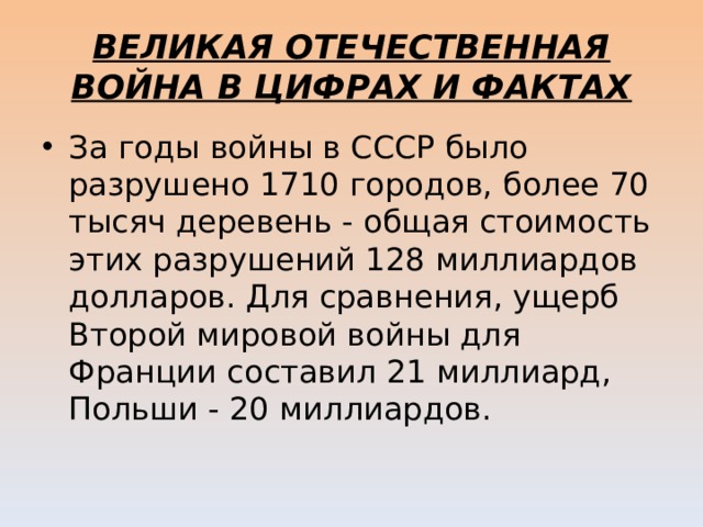 ВЕЛИКАЯ ОТЕЧЕСТВЕННАЯ ВОЙНА В ЦИФРАХ И ФАКТАХ За годы войны в СССР было разрушено 1710 городов, более 70 тысяч деревень - общая стоимость этих разрушений 128 миллиардов долларов. Для сравнения, ущерб Второй мировой войны для Франции составил 21 миллиард, Польши - 20 миллиардов. 