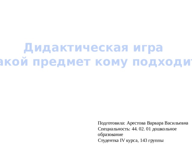 Дидактическая игра «Какой предмет кому подходит?» Подготовила: Арестова Варвара Васильевна Специальность: 44. 02. 01 дошкольное образование Студентка IV курса, 143 группы 