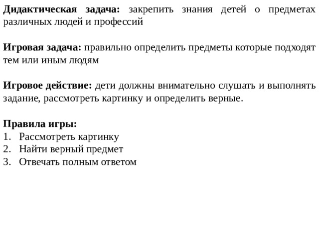 Дидактическая задача: закрепить знания детей о предметах различных людей и профессий Игровая задача: правильно определить предметы которые подходят тем или иным людям Игровое действие: дети должны внимательно слушать и выполнять задание, рассмотреть картинку и определить верные. Правила игры: Рассмотреть картинку Найти верный предмет Отвечать полным ответом 