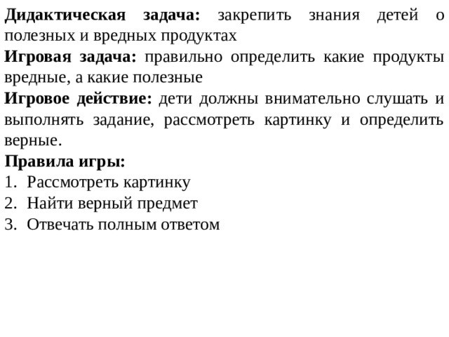 Дидактическая задача: закрепить знания детей о полезных и вредных продуктах Игровая задача: правильно определить какие продукты вредные, а какие полезные Игровое действие: дети должны внимательно слушать и выполнять задание, рассмотреть картинку и определить верные. Правила игры: Рассмотреть картинку Найти верный предмет Отвечать полным ответом 