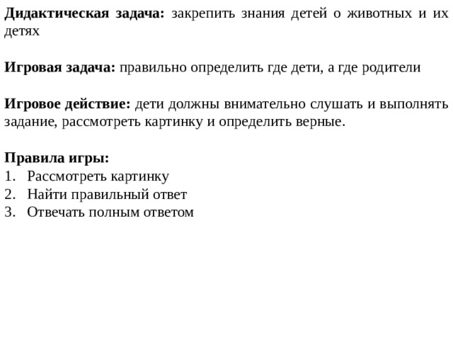Дидактическая задача: закрепить знания детей о животных и их детях Игровая задача: правильно определить где дети, а где родители Игровое действие: дети должны внимательно слушать и выполнять задание, рассмотреть картинку и определить верные. Правила игры: Рассмотреть картинку Найти правильный ответ Отвечать полным ответом 
