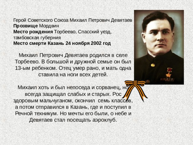   Герой Советского Союза Михаил Петрович Девятаев Прозвище Мордвин Место рождения Торбеево, Спасский уезд, тамбовская губерния Место смерти Казань 24 ноября 2002 год  Михаил Петрович Девятаев родился в селе Торбеево. В большой и дружной семье он был 13-ым ребенком. Отец умер рано, и мать одна ставила на ноги всех детей. Михаил хоть и был непоседа и сорванец, но всегда защищал слабых и старых. Рос здоровым мальчуганом, окончил семь классов, а потом отправился в Казань, где и поступил в Речной техникум. Но мечты его были, о небе и Девятаев стал посещать аэроклуб. 