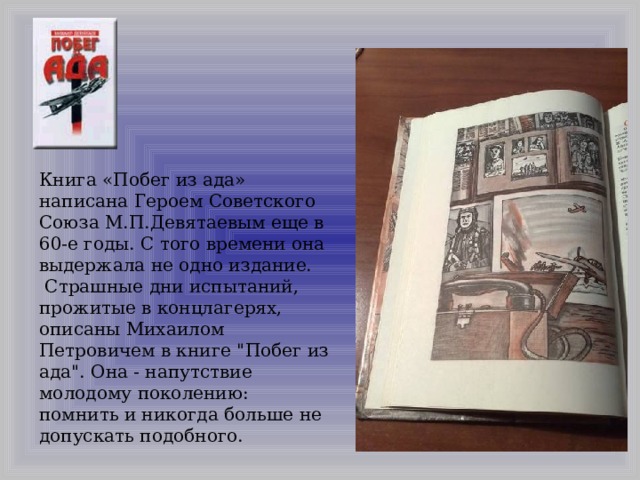 Книга «Побег из ада» написана Героем Советского Союза М.П.Девятаевым еще в 60-е годы. С того времени она выдержала не одно издание.  Страшные дни испытаний, прожитые в концлагерях, описаны Михаилом Петровичем в книге 
