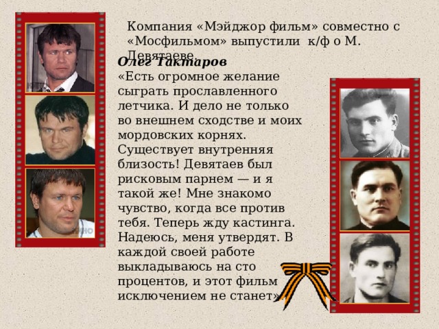 Компания «Мэйджор фильм» совместно с «Мосфильмом» выпустили к/ф о М. Девятаеве. Олег Тактаров «Есть огромное желание сыграть прославленного летчика. И дело не только во внешнем сходстве и моих мордовских корнях. Существует внутренняя близость! Девятаев был рисковым парнем — и я такой же! Мне знакомо чувство, когда все против тебя. Теперь жду кастинга. Надеюсь, меня утвердят. В каждой своей работе выкладываюсь на сто процентов, и этот фильм исключением не станет». 