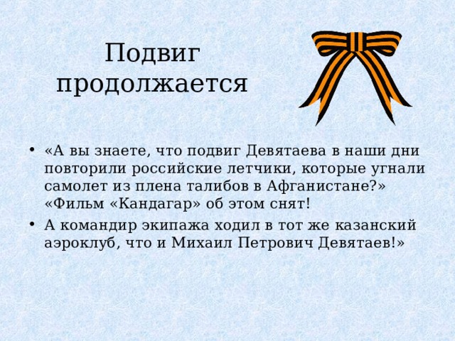 Подвиг продолжается «А вы знаете, что подвиг Девятаева в наши дни повторили российские летчики, которые угнали самолет из плена талибов в Афганистане?» «Фильм «Кандагар» об этом снят! А командир экипажа ходил в тот же казанский аэроклуб, что и Михаил Петрович Девятаев!» 