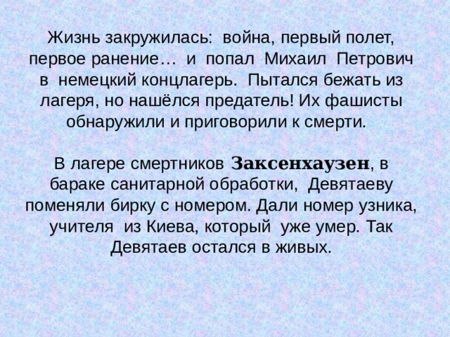 Жизнь закружилась: война, первый полет, первое ранение… и попал Михаил Петрович в немецкий концлагерь. Пытался бежать из лагеря, но нашёлся предатель! Их фашисты обнаружили и приговорили к смерти. В лагере смертников Заксенхаузен , в бараке санитарной обработки, Девятаеву поменяли бирку с номером. Дали номер узника, учителя из Киева, который уже умер. Так Девятаев остался в живых. 