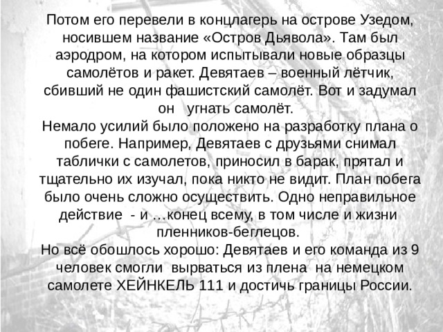 Потом его перевели в концлагерь на острове Узедом, носившем название «Остров Дьявола». Там был аэродром, на котором испытывали новые образцы самолётов и ракет. Девятаев – военный лётчик, сбивший не один фашистский самолёт. Вот и задумал он угнать самолёт. Немало усилий было положено на разработку плана о побеге. Например, Девятаев с друзьями снимал таблички с самолетов, приносил в барак, прятал и тщательно их изучал, пока никто не видит. План побега было очень сложно осуществить. Одно неправильное действие - и …конец всему, в том числе и жизни пленников-беглецов. Но всё обошлось хорошо: Девятаев и его команда из 9 человек смогли вырваться из плена на немецком самолете ХЕЙНКЕЛЬ 111 и достичь границы России. 