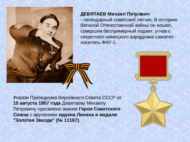 ДЕВЯТАЕВ Михаил Петрович - легендарный советский летчик. В историю Великой Отечественной войны он вошел, совершив беспримерный подвиг: угнав с секретного немецкого аэродрома самолет-носитель ФАУ-1. У казом Президиума Верховного Совета СССР от 15 августа 1957 года Девятаеву Михаилу Петровичу присвоено звание Героя Советского Союза с вручением ордена Ленина и медали 