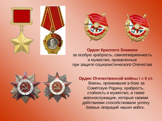 Орден Красного Знамени  за особую храбрость, самоотверженность и мужество, проявленные при защите социалистического Отечества Орден Отечественной войны I и II ст.  Воины, проявившие в боях за Советскую Родину, храбрость, стойкость и мужество, а также военнослужащие, которые своими действиями способствовали успеху боевых операций наших войск. 