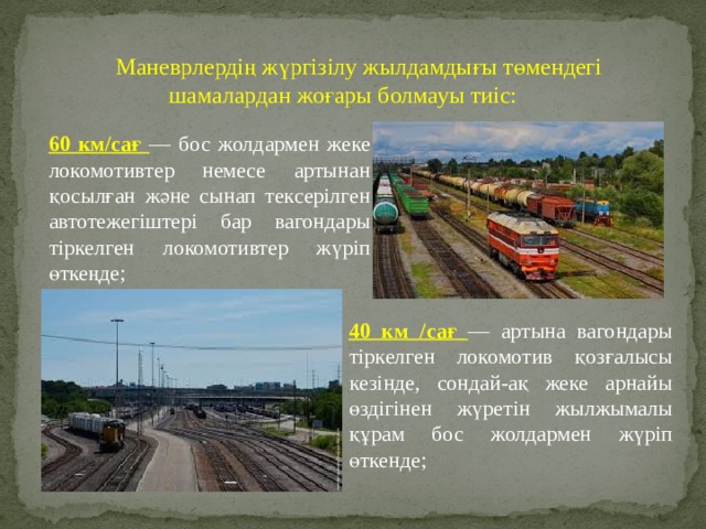 Маневрлердің жүргізілу жылдамдығы төмендегі шамалардан жоғары болмауы тиіс: 60 км/сағ — бос жолдармен жеке локомотивтер немесе артынан қосылған және сынап тексерілген автотежегіштері бар вагондары тіркелген локомотивтер жүріп өткеңде; 40 км /сағ — артына вагондары тіркелген локомотив қозғалысы кезінде, сондай-ақ жеке арнайы өздігінен жүретін жылжымалы құрам бос жолдармен жүріп өткенде; 