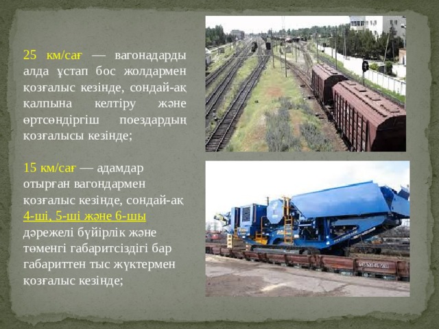 25 км/сағ — вагонадарды алда ұстап бос жолдармен қозғалыс кезінде, сондай-ақ қалпына келтіру және өртсөндіргіш поездардың қозғалысы кезінде; 15 км/сағ — адамдар отырған вагондармен қозғалыс кезінде, сондай-ақ 4-ші, 5-ші және 6-шы дәрежелі бүйірлік және төменгі габаритсіздігі бар габариттен тыс жүктермен қозғалыс кезінде; 