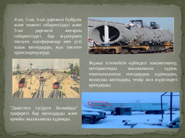 4-ші, 5-ші, 6-ші дәрежелі бүйірлік және төменгі габаритсіздігі және 3-ші дәрежелі жоғарғы габаритсіздігі бар жүктермен тиелген платформалар мен үсті ашық вагондарды, жүк тиелген транспортерлерді; Жұмыс істемейтін күйіндегі локомотивтер, моторвагонды жылжымалы құрам, тоңазытқыштық поездардың қүрамдары, жолаушы вагондары, темір жол жүрісіндегі крандарды; 