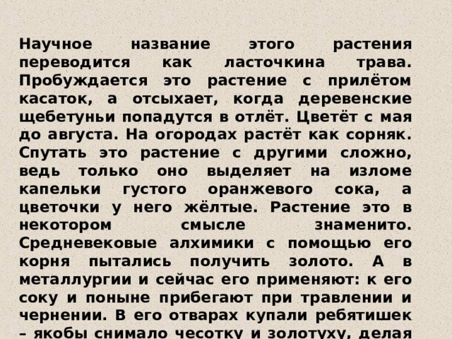 Научное название этого растения переводится как ласточкина трава. Пробуждается это растение с прилётом касаток, а отсыхает, когда деревенские щебетуньи попадутся в отлёт. Цветёт с мая до августа. На огородах растёт как сорняк. Спутать это растение с другими сложно, ведь только оно выделяет на изломе капельки густого оранжевого сока, а цветочки у него жёлтые. Растение это в некотором смысле знаменито. Средневековые алхимики с помощью его корня пытались получить золото. А в металлургии и сейчас его применяют: к его соку и поныне прибегают при травлении и чернении. В его отварах купали ребятишек – якобы снимало чесотку и золотуху, делая тело чистым. Но на пастбищах скот его не ест – ядовит.  