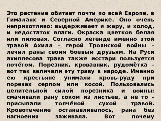 Это растение обитает почти по всей Европе, в Гималаях и Северной Америке. Оно очень неприхотливо: выдерживает и жару, и холод, и недостаток влаги. Окраска цветков белая или лиловая. Согласно легенде именно этой травой Ахилл – герой Троянской войны – лечил раны своим боевым друзьям. На Руси ахиллесова трава также исстари пользуется почётом. Порезник, кровавник, рудомётка – вот так величали эту траву в народе. Именно ею крестьяне унимали кровь-руду при порезах серпом или косой. Пользовались целительной силой порезника и воины: смачивали рану соком из листьев, а не то – присыпали толчёной сухой травой. Кровотечение останавливалось, рана без нагноения заживала. Вот почему тысячелистник у нас слыл как «солдатская трава».  