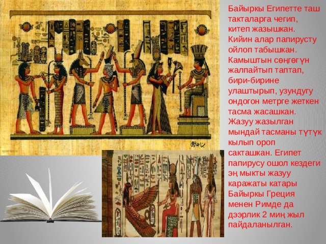 Байыркы Египетте таш такталарга чегип, китеп жазышкан. Кийин алар папирусту ойлоп табышкан. Камыштын сөңгөгүн жалпайтып таптап, бири-бирине улаштырып, узундугу ондогон метрге жеткен тасма жасашкан. Жазуу жазылган мындай тасманы түтүк кылып ороп сакташкан. Египет папирусу ошол кездеги эң мыкты жазуу каражаты катары Байыркы Греция менен Римде да дээрлик 2 миң жыл пайдаланылган. 
