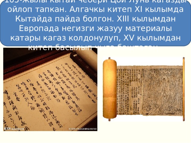 105-жылы кытай чебери Цой Лунь кагазды ойлоп тапкан. Алгачкы китеп XI кылымда Кытайда пайда болгон. XIII кылымдан Европада негизги жазуу материалы катары кагаз колдонулуп, XV кылымдан китеп басылып чыга баштаган. 