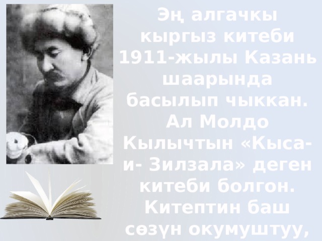 Эң алгачкы кыргыз китеби 1911-жылы Казань шаарында басылып чыккан. Ал Молдо Кылычтын «Кыса-и- Зилзала» деген китеби болгон. Китептин баш сөзүн окумуштуу, кыргыз агартуучусу И.Арабаев жазып,жарыкка чыгарган. 