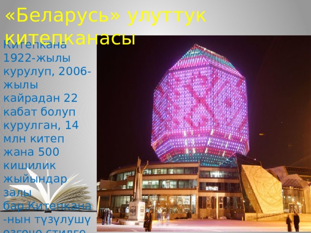 «Беларусь» улуттук китепканасы Китепкана 1922-жылы курулуп, 2006-жылы кайрадан 22 кабат болуп курулган, 14 млн китеп жана 500 кишилик жыйындар залы бар.Китепкана-нын түзүлушү өзгөчө стилге ээ, айрыкча кечки-син кооз көрүнөт . 