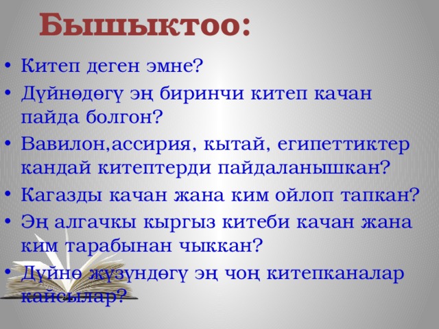 Бышыктоо: Китеп деген эмне? Дүйнөдөгү эң биринчи китеп качан пайда болгон? Вавилон,ассирия, кытай, египеттиктер кандай китептерди пайдаланышкан? Кагазды качан жана ким ойлоп тапкан? Эң алгачкы кыргыз китеби качан жана ким тарабынан чыккан? Дүйнө жүзүндөгү эң чоң китепканалар кайсылар? 