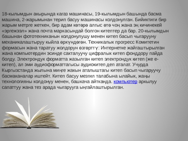 18-кылымдын акырында кагаз машинасы, 19-кылымдын башында басма машина, 2-жарымынан терип басуу машинасы колдонулган. Бийиктиги бир жарым метрге жеткен, бир адам көтөрө алгыс өтө чоң жана эң кичинекей «эргежээл» жана почта маркасындай болгон китептер да бар. 20-кылымдын башынан фототехниканын колдонулушу менен китеп басып чыгарууну механикалаштыруу кыйла өркүндөгөн. Техникалык прогресс Комитетин формасын жана таратуу жолдорун өзгөрттү: Интернетке жайгаштырылган жана компьютердин эсинде сакталуучу цифралык китеп фонддору пайда болду. Электрондук форматта жазылган китеп электрондук китеп (же е-китеп), ал эми аудиоформаттагысы аудиокитеп деп аталат. Учурда Кыргызстанда жылына миңге жакын аталыштагы китеп басып чыгаруучу басмаканалар иштейт. Китеп басуу мезгил талабына ылайык, жаңы технологияны колдонуу менен, башкача айтканда.  компьютер  аркылуу сапаттуу жана тез арада чыгарууга ыңгайлаштырылган. 