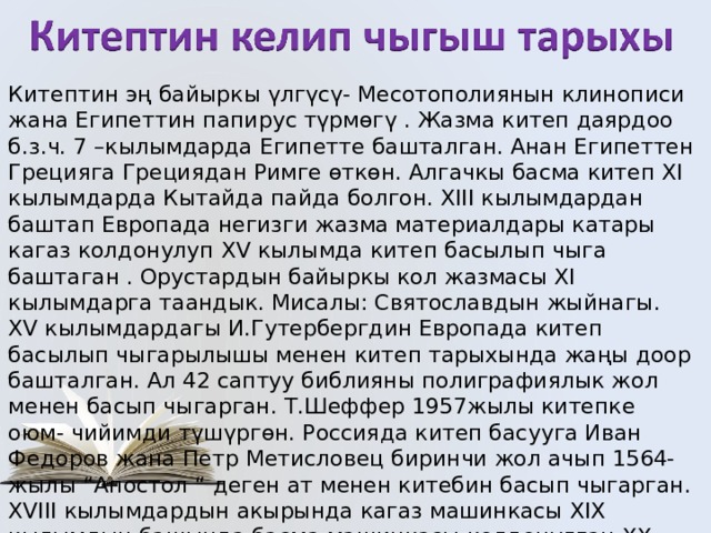 Китептин эң байыркы үлгүсү- Месотополиянын клинописи жана Египеттин папирус түрмөгү . Жазма китеп даярдоо б.з.ч. 7 –кылымдарда Египетте башталган. Анан Египеттен Грецияга Грециядан Римге өткөн. Алгачкы басма китеп ХI кылымдарда Кытайда пайда болгон. ХIII кылымдардан баштап Европада негизги жазма материалдары катары кагаз колдонулуп XV кылымда китеп басылып чыга баштаган . Орустардын байыркы кол жазмасы XI кылымдарга таандык. Мисалы: Святославдын жыйнагы. XV кылымдардагы И.Гутербергдин Европада китеп басылып чыгарылышы менен китеп тарыхында жаңы доор башталган. Ал 42 саптуу библияны полиграфиялык жол менен басып чыгарган. Т.Шеффер 1957жылы китепке оюм- чийимди түшүргөн. Россияда китеп басууга Иван Федоров жана Петр Метисловец биринчи жол ачып 1564- жылы “Апостол “ деген ат менен китебин басып чыгарган. XVIII кылымдардын акырында кагаз машинкасы XIX кылымдын башында басма машинкасы колдонулган.ХХ кылымдын башынан баштап фототехниканын жардамы менен китеп басылып чыга баштаган. 
