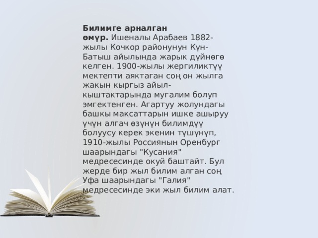 Билимге арналган өмүр.  Ишеналы Арабаев 1882-жылы Кочкор районунун Күн-Батыш айылында жарык дүйнөгө келген. 1900-жылы жергиликтүү мектепти аяктаган соң он жылга жакын кыргыз айыл-кыштактарында мугалим болуп эмгектенген. Агартуу жолундагы башкы максаттарын ишке ашыруу үчүн алгач өзүнүн билимдүү болуусу керек экенин түшүнүп,  1910-жылы Россиянын Оренбург шаарындагы 