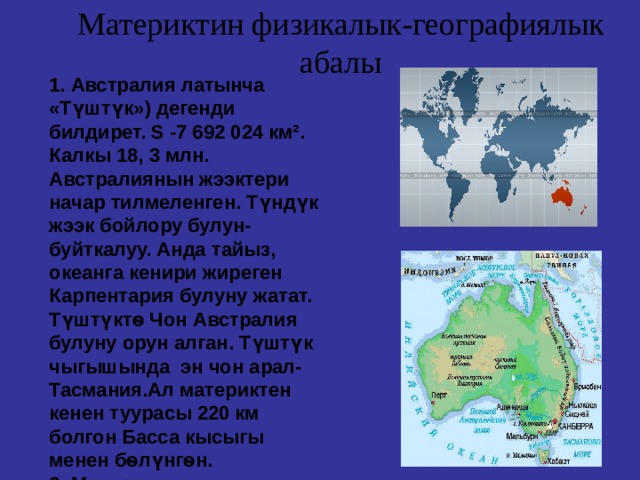 Материктин физикалык-географиялык абалы 1. Австралия латынча «Түштүк») дегенди билдирет. S - 7 692 024 км². Калкы 18, 3 млн. Австралиянын жээктери начар тилмеленген. Түндүк жээк бойлору булун-буйткалуу. Анда тайыз, океанга кенири жиреген Карпентария булуну жатат. Түштүкт ѳ Чон Австралия булуну орун алган. Түштүк чыгышында эн чон арал-Тасмания.Ал материктен кенен туурасы 220 км болгон Басса кысыгы менен бѳлүнгѳн. 2. Материктин дал ортосунан түштүк тропик алкагы кесип ѳтѳт.  