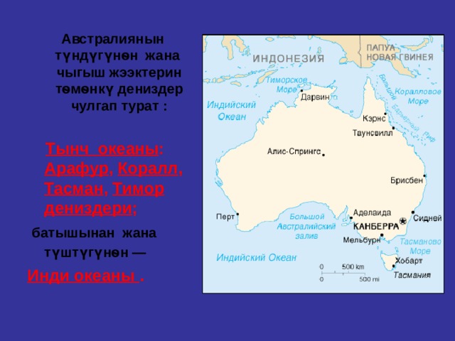  Австралиянын түндүгүнѳн жана чыгыш жээктерин тѳмѳнкү дениздер чулгап турат :   Тынч океаны : Арафур , Коралл , Тасман , Тимор дениздери ;  батышынан жана түштүгүнѳн —  Инди океаны . 