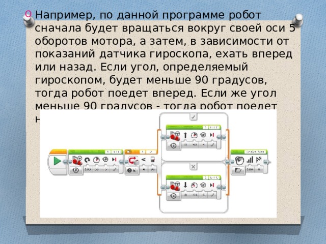 Например, по данной программе робот сначала будет вращаться вокруг своей оси 5 оборотов мотора, а затем, в зависимости от показаний датчика гироскопа, ехать вперед или назад. Если угол, определяемый гироскопом, будет меньше 90 градусов, тогда робот поедет вперед. Если же угол меньше 90 градусов - тогда робот поедет назад. 