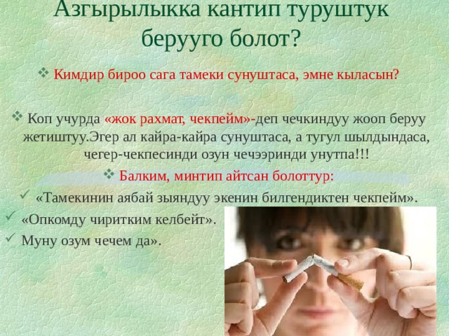 Азгырылыкка кантип туруштук берууго болот?   Кимдир бироо сага тамеки сунуштаса, эмне кыласын?  Коп учурда «жок рахмат, чекпейм»- деп чечкиндуу жооп беруу жетиштуу.Эгер ал кайра-кайра сунуштаса, а тугул шылдындаса, чегер-чекпесинди озун чечээринди унутпа!!! Балким, минтип айтсан болоттур: «Тамекинин аябай зыяндуу экенин билгендиктен чекпейм». «Опкомду чиритким келбейт». Муну озум чечем да». 