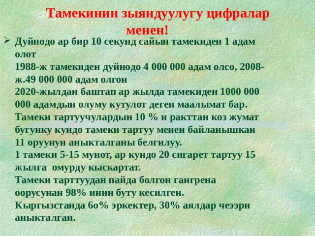  Тамекинин зыяндуулугу цифралар менен!   Дуйнодо ар бир 10 секунд сайын тамекиден 1 адам олот  1988-ж тамекиден дуйнодо 4 000 000 адам олсо, 2008-ж.49 000 000 адам олгон  2020-жылдан баштап ар жылда тамекиден 1000 000 000 адамдын олуму кутулот деген маалымат бар.  Тамеки тартуучулардын 10 % и ракттан коз жумат  бугунку кундо тамеки тартуу менен байланышкан 11 оруунун аныкталганы белгилуу.  1 тамеки 5-15 мунот, ар кундо 20 сигарет тартуу 15 жылга омурду кыскартат.  Тамеки тарттуудан пайда болгон гангрена оорусунан 98% инин буту кесилген.  Кыргызстанда 6о% эркектер, 30% аялдар чеээри аныкталган. .  