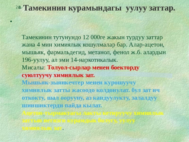 Тамекинин курамындагы уулуу заттар.   Тамекинин тутунундо 12 000ге жакын турдуу заттар жана 4 мин химиялык кошулмалар бар. Алар-ацетон, мышьяк, фармальдегид, метанол, фенол ж.б. алардын 196-уулуу, ал эми 14-наркотикалык.  Мисалы : Толуол-сырлар менен боекторду суюлтуучу химиялык зат.  Мышьяк-зыянкечтер менен курошуучу химиялык затты жасоодо колдонулат. бул зат ич откокту, шал оорууну, аз кандуулукту, залалдуу шиишиктерди пайда кылат.  Ацетон-тырмактагы лакты кетируучу химиялык заттын негизги курамдык болугу, уулуу химиялык зат .  