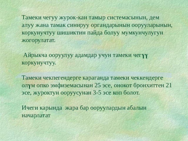       Тамеки чегуу журок-кан тамыр системасынын, дем алуу жана тамак синируу органдарынын оорууларынын, коркунучтуу шишиктин пайда болуу мумкунчулугун жогорулатат.   Айрыкча ооруулуу адамдар учун тамеки чег үү коркунучтуу.   Тамеки чекпегендерге караганда тамеки чеккендерге ол ү м опко эмфиземасынан 25 эсе, онокот бронхиттен 21 эсе, журоктун ооруусунан 3-5 эсе коп болот.   Ичеги карында жара бар ооруулардын абалын начарлатат 