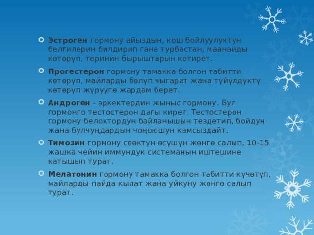 Эстроген  гормону айыздын, кош бойлуулуктун белгилерин билдирип гана турбастан, маанайды көтөрүп, теринин бырыштарын кетирет. Прогестерон  гормону тамакка болгон табитти көтөрүп, майларды бөлүп чыгарат жана түйүлдүктү көтөрүп жүрүүгө жардам берет. Андроген  - эркектердин жыныс гормону. Бул гормонго тестостерон дагы кирет. Тестостерон гормону белоктордун байланышын тездетип, бойдун жана булчуңдардын чоңоюшун камсыздайт. Тимозин  гормону сөөктүн өсүшүн жөнгө салып, 10-15 жашка чейин иммундук системанын иштешине катышып турат. Мелатонин  гормону тамакка болгон табитти күчөтүп, майларды пайда кылат жана уйкуну жөнгө салып турат. 