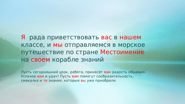 Я рада приветствовать вас в нашем классе, и мы отправляемся в морское путешествие по стране Местоимение на своем корабле знаний Пусть сегодняшний урок, ребята, принесёт вам радость общения. Успехов вам и удач! Пусть вам помогут сообразительность, смекалка и те знания, которые вы уже приобрели. 