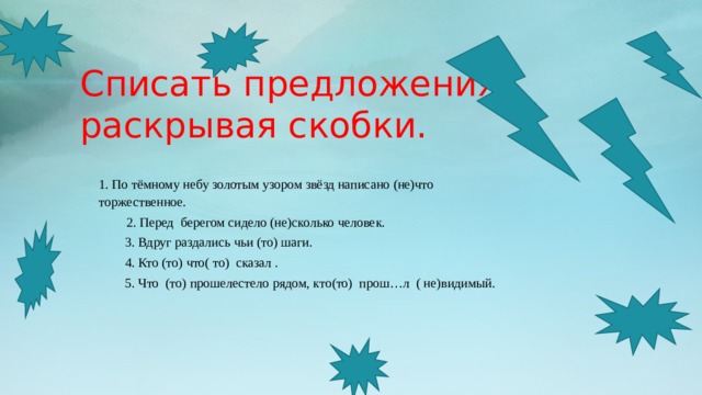 Списать предложения, раскрывая скобки.    1. По тёмному небу золотым узором звёзд написано (не)что торжественное.   2. Перед берегом сидело (не)сколько человек. 3. Вдруг раздались чьи (то) шаги. 4. Кто (то) что( то) сказал . 5. Что (то) прошелестело рядом, кто(то) прош…л ( не)видимый. 