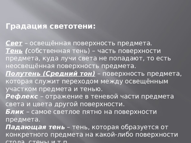 Градация светотени:  Свет  – освещённая поверхность предмета. Тень ( собственная тень) – часть поверхности предмета, куда лучи света не попадают, то есть неосвещённая поверхность предмета. Полутень (Средний тон) – поверхность предмета, которая служит переходом между освещённым участком предмета и тенью. Рефлекс – отражение в теневой части предмета света и цвета другой поверхности. Блик – самое светлое пятно на поверхности предмета. Падающая тень – тень, которая образуется от конкретного предмета на какой-либо поверхности стола, стены и т.п. 