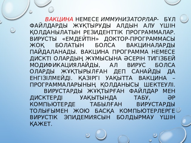  Вакцина   немесе  иммунизаторлар - бұл файлдарды жұқтыруды алдын алу үшін қолданылатын резиденттік программалар. Вирусты «емдейтін» доктор-программасы жоқ болатын болса вакциналарды пайдаланады. Вакцина программа немесе дискті олардың жұмысына әсерін тигізбей модификациялайды, ал вирус болса оларды жұқтырылған деп санайды да енгізілмейді. Қазіргі уақытта вакцина –программаларының қолданысы шектеулі.  Вирустарды жұқтырған файлдар мен дисктерді уақытында табу, әр компьютерде табылған вирустарды толығымен жою басқа компьютерлерге вирустік эпидемиясын болдырмау үшін қажет.   