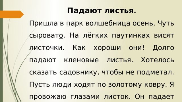 Падают листья . Пришла в парк волшебница осень. Чуть сыроват о . На лёгких паутинках висят листочки. Как хороши они! Долго падают кленовые листья. Хотелось сказать садовнику, чтобы не подметал. Пусть люди ходят по золотому ковру. Я провожаю глазами листок. Он падает на скамью. 