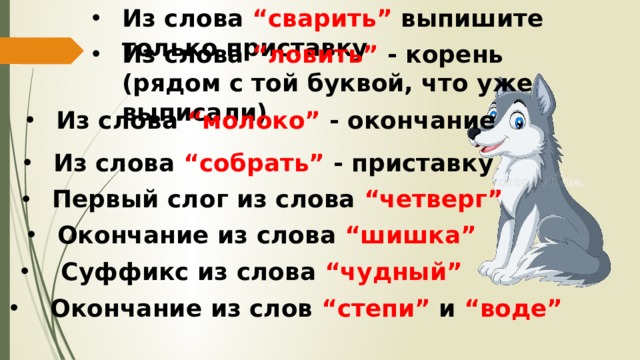 Из слова “сварить” выпишите только приставку Из слова “ловить” - корень (рядом с той буквой, что уже выписали) Из слова “молоко” - окончание Из слова “собрать” - приставку Первый слог из слова “четверг” Окончание из слова “шишка”  Суффикс из слова “чудный”  Окончание из слов “степи” и “воде” 