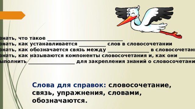 1. Узнать, что такое _______________________________ 2. Узнать, как устанавливается ___________ слов в словосочетании 3. Узнать, как обозначается связь между _________________ в словосочетании 4. Узнать, как называются компоненты словосочетания и, как они _______________ 5. Выполнить ___________________ для закрепления знаний о словосочетании Слова для справок: словосочетание, связь, упражнения, словами, обозначаются. 