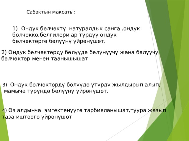 Сабактын максаты: 1) Ондук бөлчөктү натуралдык санга ,ондук бөлчөккө,белгилери ар түрдүү ондук бөлчөктөргө бөлүүнү үйрөнүшөт. Ондук бөлчөктөрдү бөлүүдө бөлүнүүчү жана бөлүүчү бөлчөктөр менен таанышышат 3) Ондук бөлчөктөрдү бөлүүдө үтүрдү жылдырып алып,  мамыча түрүндө бөлүүнү үйрөнүшөт. 4) Өз алдынча эмгектенүүгө тарбияланышат,туура жазып таза иштөөгө үйрөнүшөт 