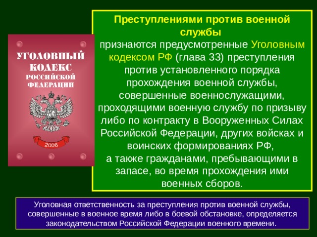 Преступлениями против военной службы  признаются предусмотренные Уголовным кодексом РФ (глава 33) преступления против установленного порядка прохождения военной службы, совершенные военнослужащими, проходящими военную службу по призыву либо по контракту в Вооруженных Силах Российской Федерации, других войсках и воинских формированиях РФ, а также гражданами, пребывающими в запасе, во время прохождения ими военных сборов. Уголовная ответственность за преступления против военной службы, совершенные в военное время либо в боевой обстановке, определяется законодательством Российской Федерации военного времени. 