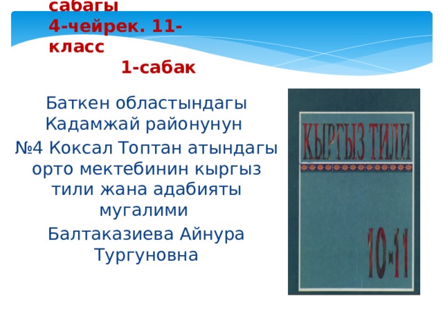 Кыргыз тили сабагы  4-чейрек. 11-класс  1-сабак Баткен областындагы Кадамжай районунун № 4 Коксал Топтан атындагы орто мектебинин кыргыз тили жана адабияты мугалими Балтаказиева Айнура Тургуновна 
